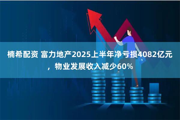 楠希配资 富力地产2025上半年净亏损4082亿元，物业发展收入减少60%