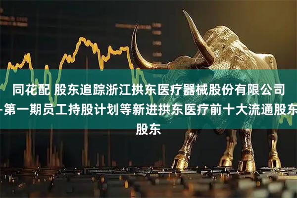 同花配 股东追踪浙江拱东医疗器械股份有限公司-第一期员工持股计划等新进拱东医疗前十大流通股东