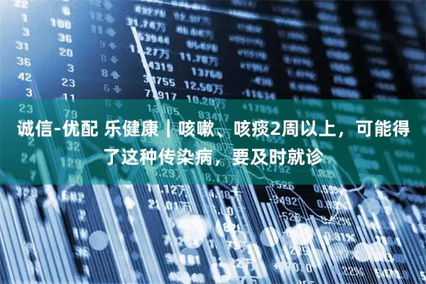 诚信-优配 乐健康｜咳嗽、咳痰2周以上，可能得了这种传染病，要及时就诊