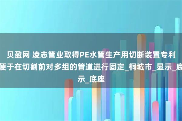 贝盈网 凌志管业取得PE水管生产用切断装置专利，便于在切割前对多组的管道进行固定_桐城市_显示_底座