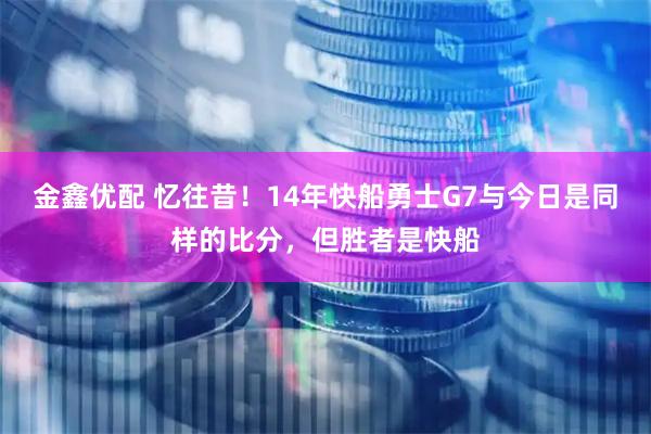 金鑫优配 忆往昔！14年快船勇士G7与今日是同样的比分，但胜者是快船