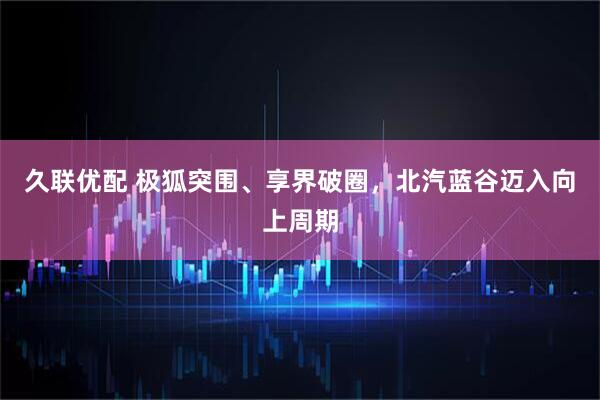 久联优配 极狐突围、享界破圈，北汽蓝谷迈入向上周期