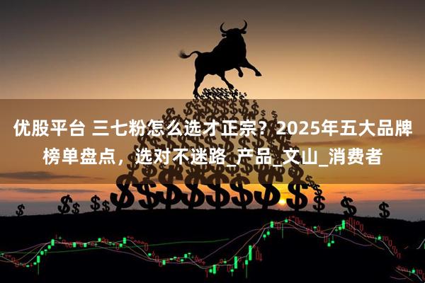 优股平台 三七粉怎么选才正宗？2025年五大品牌榜单盘点，选对不迷路_产品_文山_消费者