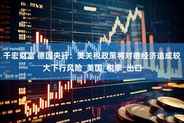 千宏财富 德国央行：美关税政策将对德经济造成较大下行风险_美国_税率_出口