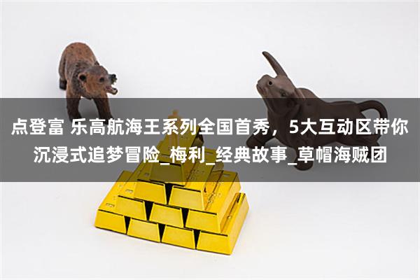 点登富 乐高航海王系列全国首秀，5大互动区带你沉浸式追梦冒险_梅利_经典故事_草帽海贼团