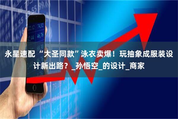 永星速配 “大圣同款”泳衣卖爆！玩抽象成服装设计新出路？_孙悟空_的设计_商家