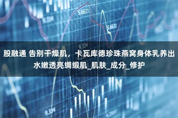 股融通 告别干燥肌，卡瓦库德珍珠燕窝身体乳养出水嫩透亮绸缎肌_肌肤_成分_修护