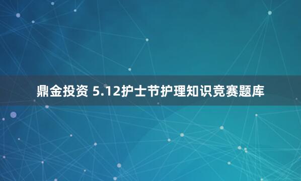 鼎金投资 5.12护士节护理知识竞赛题库