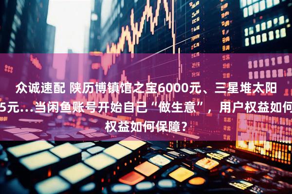 众诚速配 陕历博镇馆之宝6000元、三星堆太阳形器25元…当闲鱼账号开始自己“做生意”，用户权益如何保障？