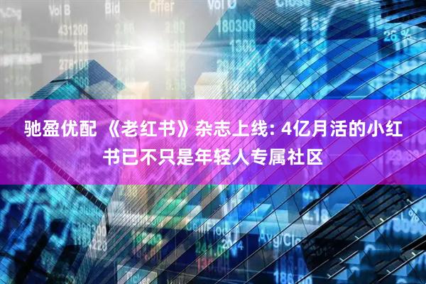 驰盈优配 《老红书》杂志上线: 4亿月活的小红书已不只是年轻人专属社区
