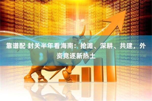 靠谱配 封关半年看海南:抢滩、深耕、共建,外资竞逐新热土