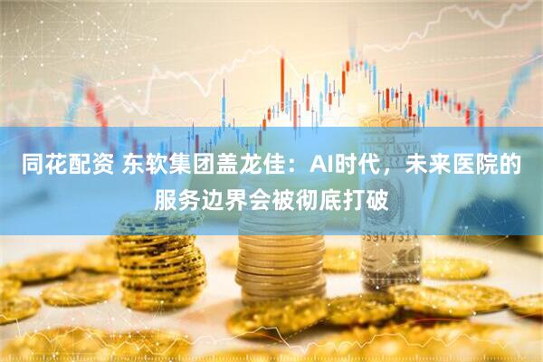 同花配资 东软集团盖龙佳：AI时代，未来医院的服务边界会被彻底打破
