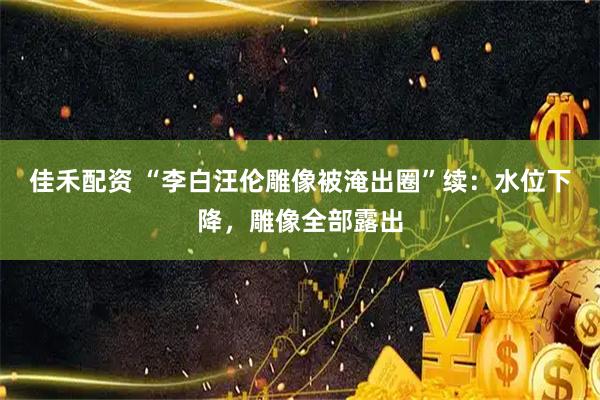 佳禾配资 “李白汪伦雕像被淹出圈”续:水位下降,雕像全部露出