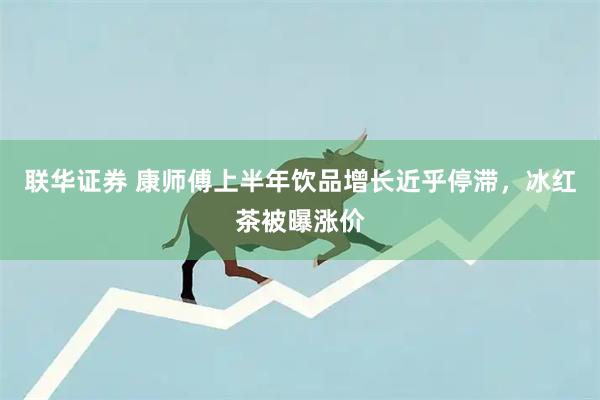 联华证券 康师傅上半年饮品增长近乎停滞，冰红茶被曝涨价