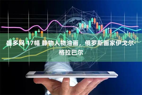 盛多网 17幅 静物人物油画，俄罗斯画家伊戈尔·格拉巴尔