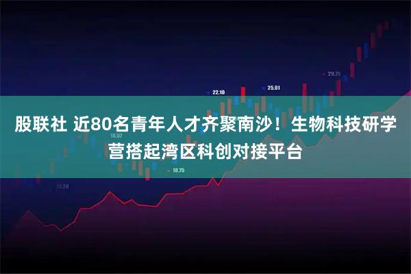 股联社 近80名青年人才齐聚南沙！生物科技研学营搭起湾区科创对接平台