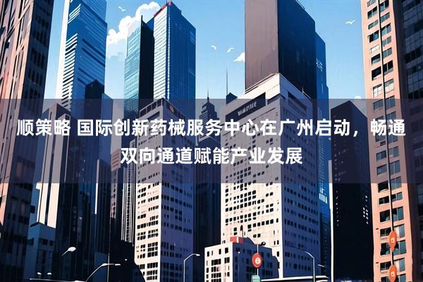 顺策略 国际创新药械服务中心在广州启动，畅通双向通道赋能产业发展