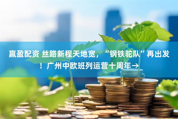 赢盈配资 丝路新程天地宽，“钢铁驼队”再出发！广州中欧班列运营十周年→